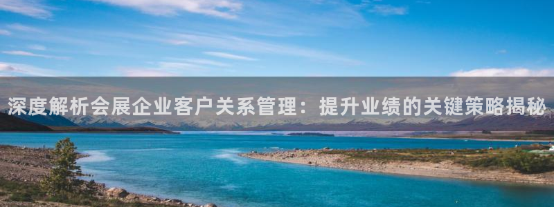 果博平台真实吗知乎：深度解析会展企业客户关系管理：提升业绩的关键策略揭秘