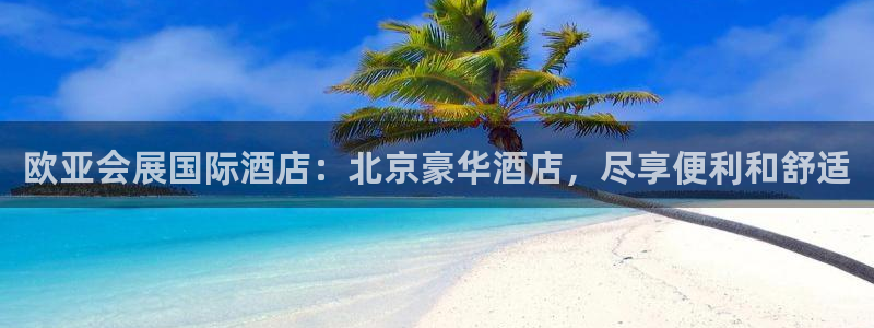 果博平台客服：欧亚会展国际酒店：北京豪华酒店，尽享便利和舒适