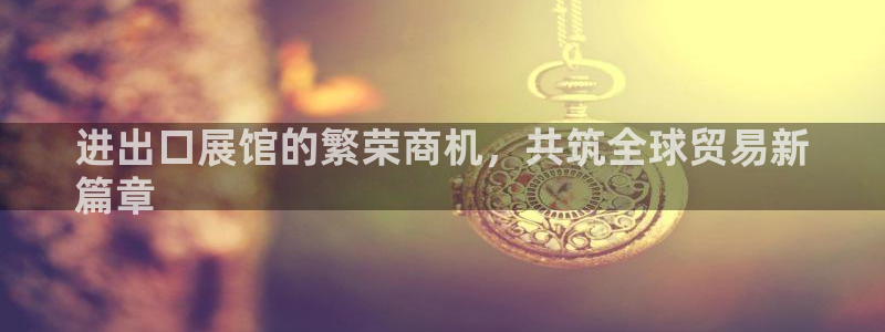 果博平台真实吗安全吗可信吗安全吗：进出口展馆的繁荣商机，共筑全球贸易新
篇章